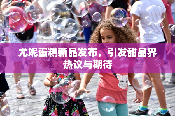 尤妮蛋糕新品发布，引发甜品界热议与期待