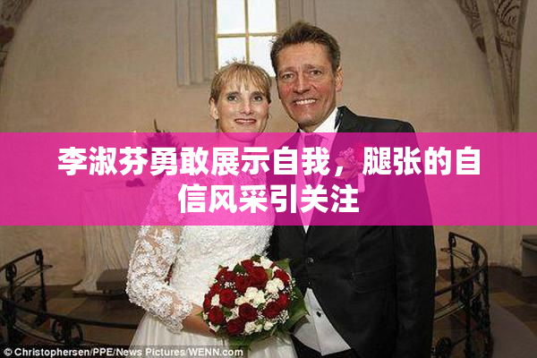 李淑芬勇敢展示自我，腿张的自信风采引关注
