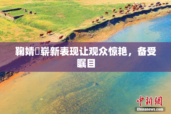 鞠婧祎崭新表现让观众惊艳，备受瞩目