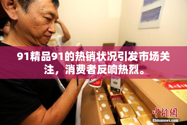 91精品91的热销状况引发市场关注，消费者反响热烈。