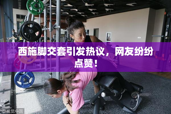 西施脚交套引发热议，网友纷纷点赞！