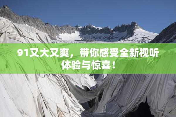 91又大又爽，带你感受全新视听体验与惊喜！