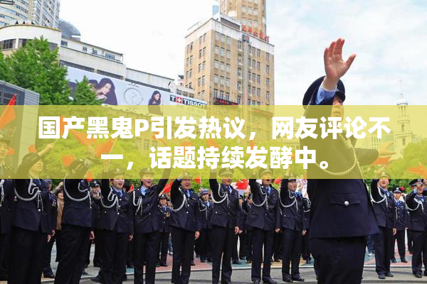 国产黑鬼P引发热议，网友评论不一，话题持续发酵中。
