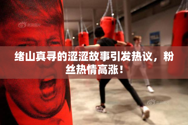 绪山真寻的涩涩故事引发热议，粉丝热情高涨！