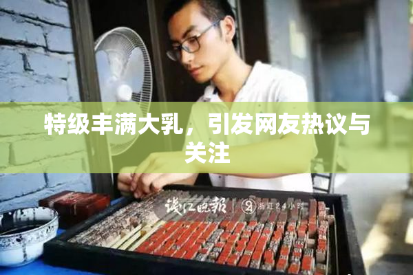 特级丰满大乳，引发网友热议与关注