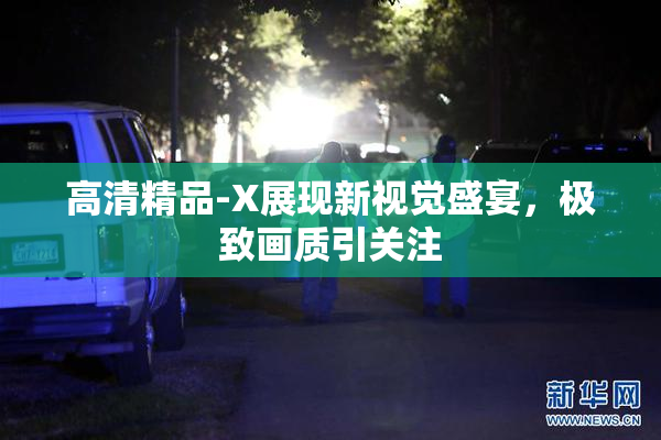 高清精品-X展现新视觉盛宴，极致画质引关注
