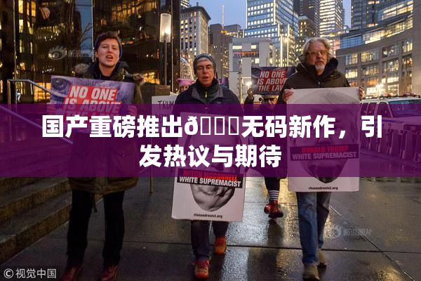 国产重磅推出🔞无码新作，引发热议与期待