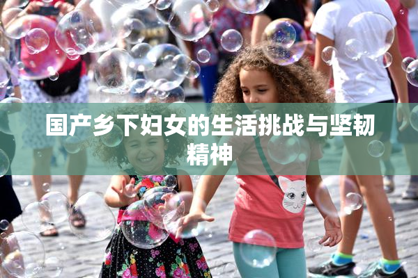 国产乡下妇女的生活挑战与坚韧精神