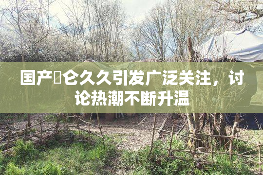 国产婬仑久久引发广泛关注，讨论热潮不断升温