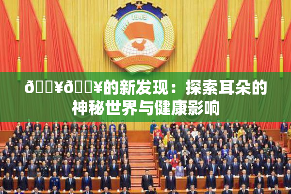 🔥🔥的新发现：探索耳朵的神秘世界与健康影响