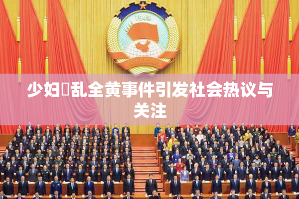 少妇婬乱全黄事件引发社会热议与关注