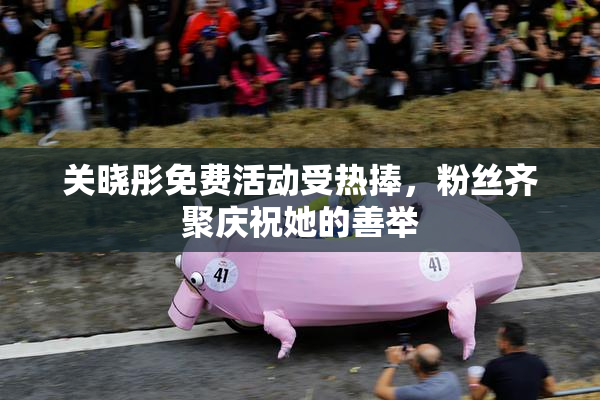 关晓彤免费活动受热捧，粉丝齐聚庆祝她的善举