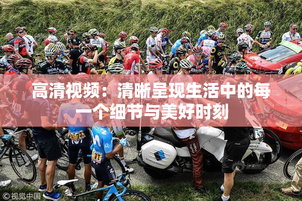 高清视频：清晰呈现生活中的每一个细节与美好时刻