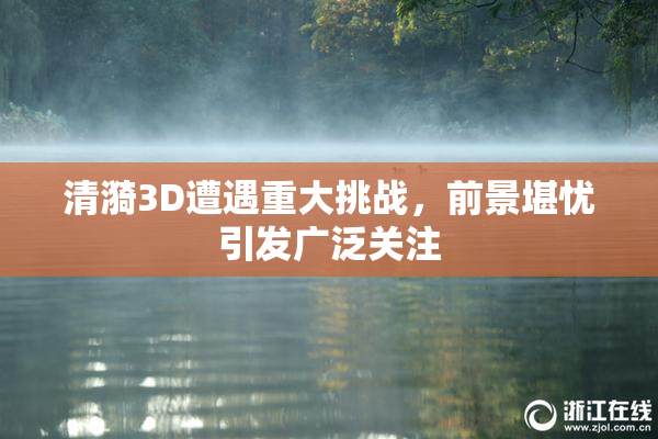 清漪3D遭遇重大挑战，前景堪忧引发广泛关注