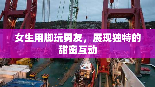 女生用脚玩男友，展现独特的甜蜜互动