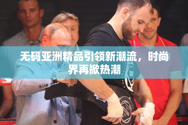无码亚洲精品引领新潮流，时尚界再掀热潮