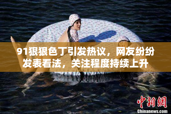 91狠狠色丁引发热议，网友纷纷发表看法，关注程度持续上升