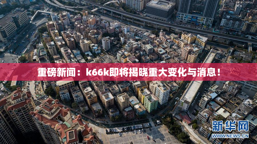 重磅新闻：k66k即将揭晓重大变化与消息！