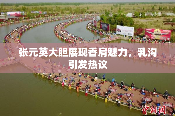 张元英大胆展现香肩魅力，乳沟引发热议