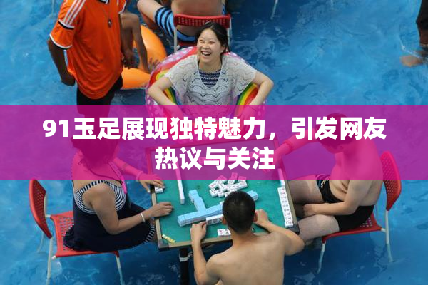 91玉足展现独特魅力，引发网友热议与关注