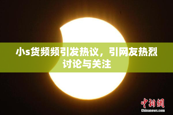 小s货频频引发热议，引网友热烈讨论与关注