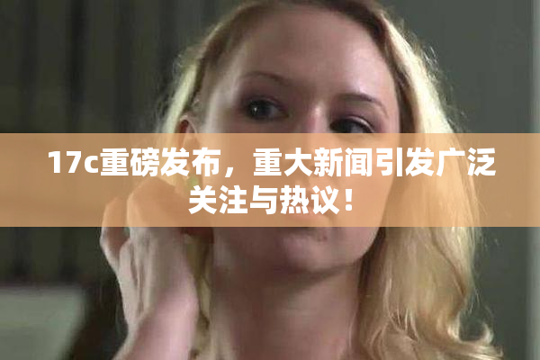 17c重磅发布，重大新闻引发广泛关注与热议！