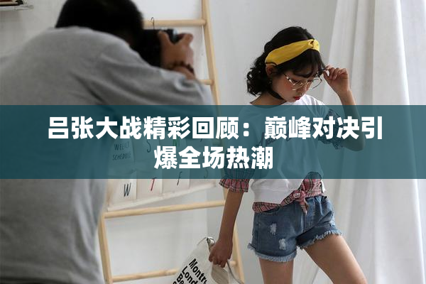 吕张大战精彩回顾：巅峰对决引爆全场热潮