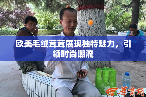 欧美毛绒茸茸展现独特魅力，引领时尚潮流