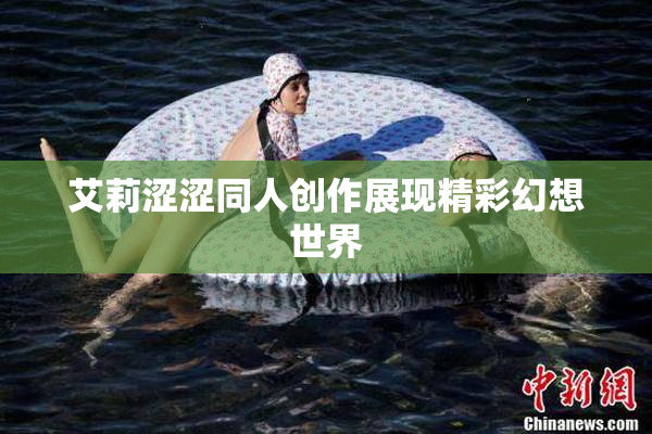 艾莉涩涩同人创作展现精彩幻想世界