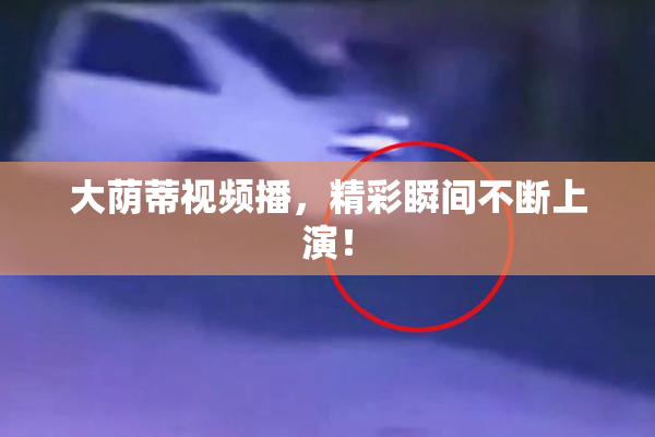 大荫蒂视频播，精彩瞬间不断上演！