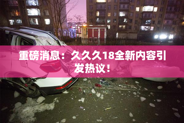 重磅消息：久久久18全新内容引发热议！