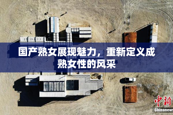 国产熟女展现魅力，重新定义成熟女性的风采