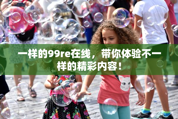 一样的99re在线，带你体验不一样的精彩内容！