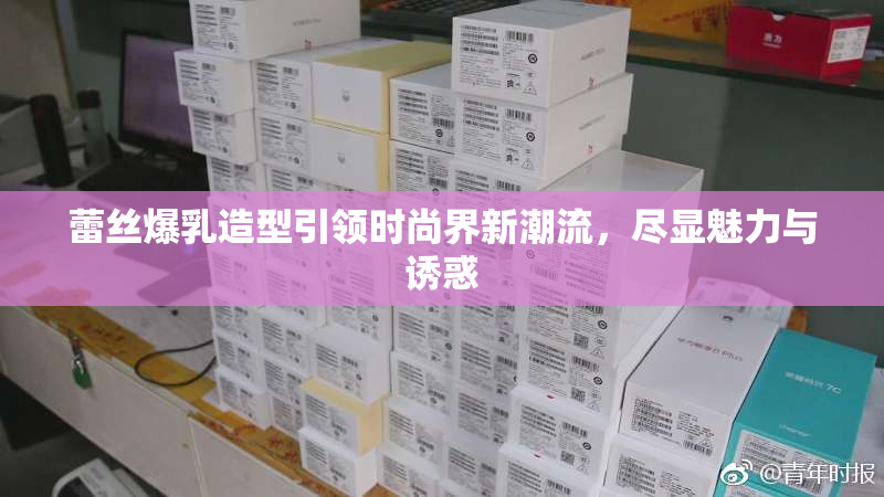 蕾丝爆乳造型引领时尚界新潮流，尽显魅力与诱惑