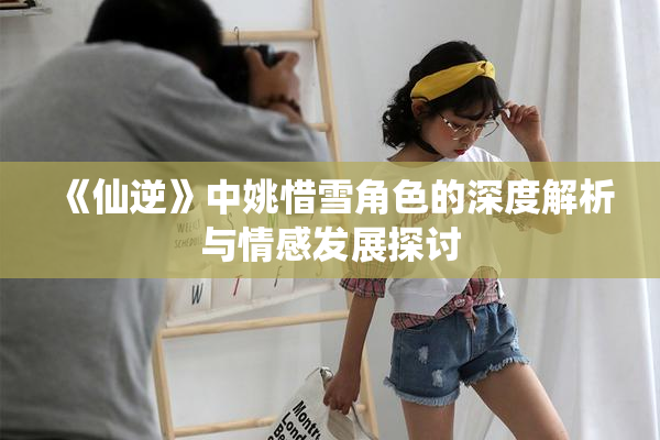 《仙逆》中姚惜雪角色的深度解析与情感发展探讨