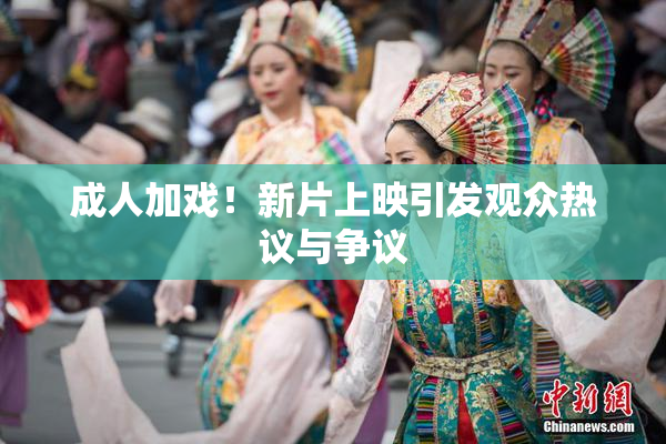 成人加戏！新片上映引发观众热议与争议