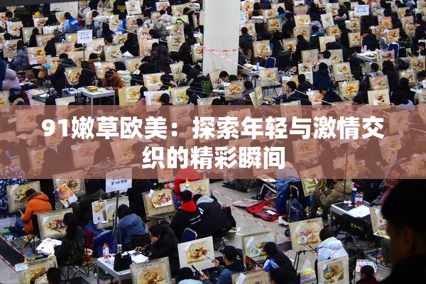91嫩草欧美：探索年轻与激情交织的精彩瞬间