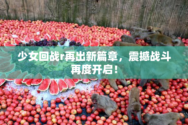 少女回战r再出新篇章，震撼战斗再度开启！