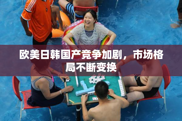 欧美日韩国产竞争加剧，市场格局不断变换