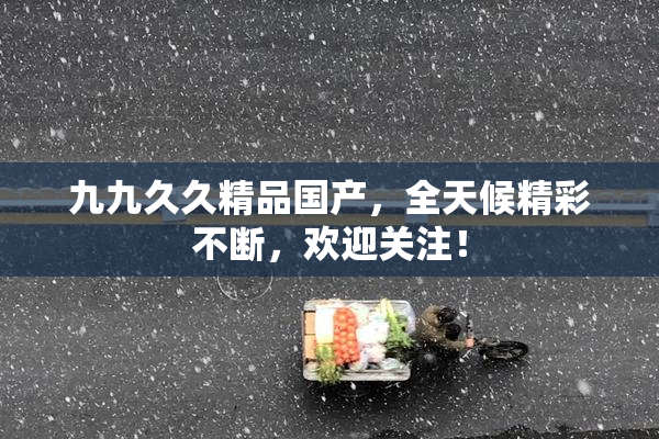 九九久久精品国产，全天候精彩不断，欢迎关注！