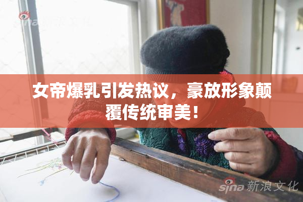女帝爆乳引发热议，豪放形象颠覆传统审美！