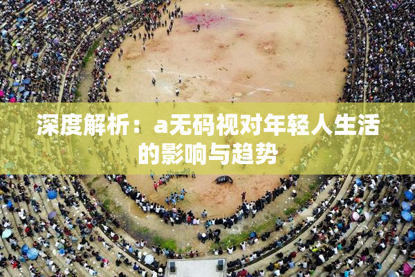 深度解析：a无码视对年轻人生活的影响与趋势