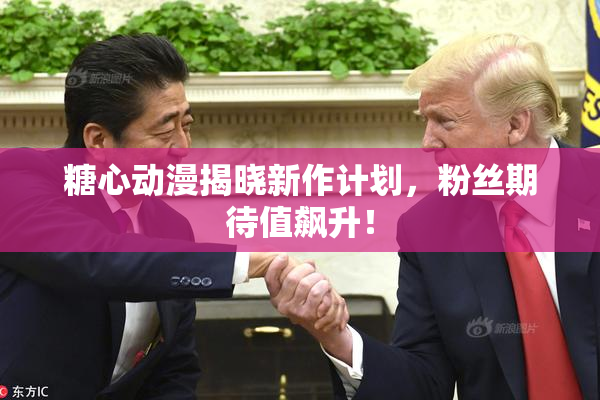 糖心动漫揭晓新作计划，粉丝期待值飙升！