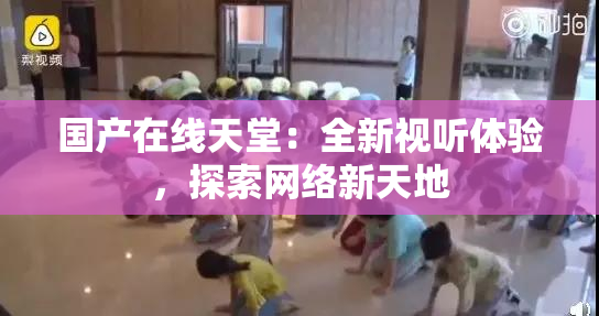 国产在线天堂：全新视听体验，探索网络新天地