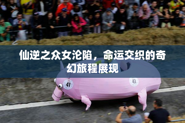 仙逆之众女沦陷，命运交织的奇幻旅程展现