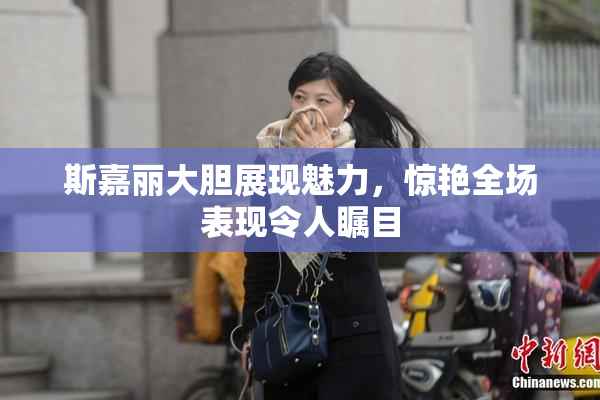 斯嘉丽大胆展现魅力，惊艳全场表现令人瞩目