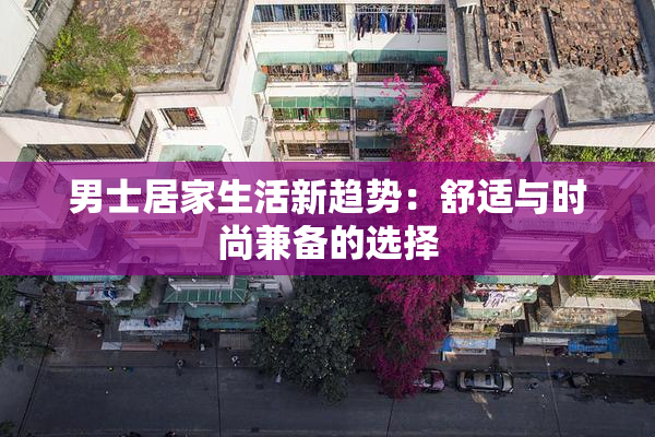 男士居家生活新趋势：舒适与时尚兼备的选择