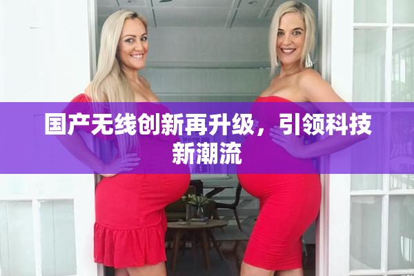 国产无线创新再升级，引领科技新潮流