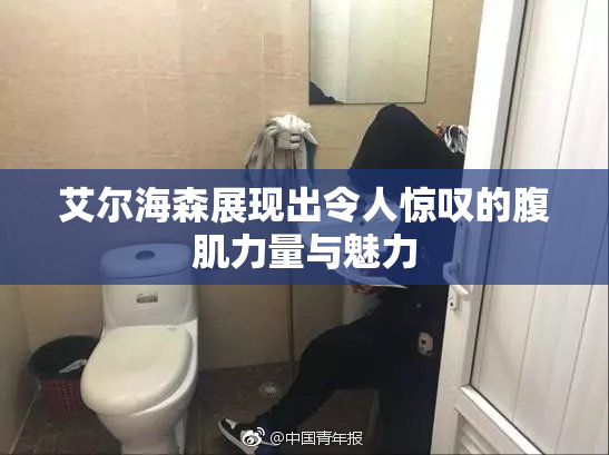 艾尔海森展现出令人惊叹的腹肌力量与魅力