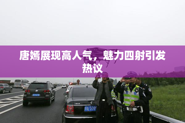 唐嫣展现高人气，魅力四射引发热议